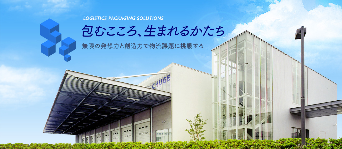 LOGISTICS PACKAGING SOLUTIONS 包むこころ、生まれるかたち 無限の発想力と創造力で物流課題に挑戦する