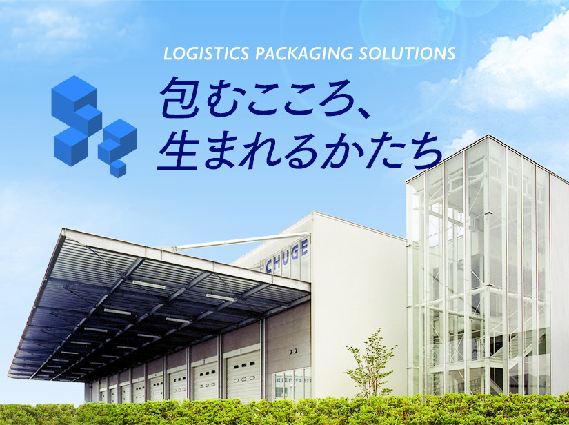 LOGISTICS PACKAGING SOLUTIONS 包むこころ、生まれるかたち 無限の発想力と創造力で物流課題に挑戦する