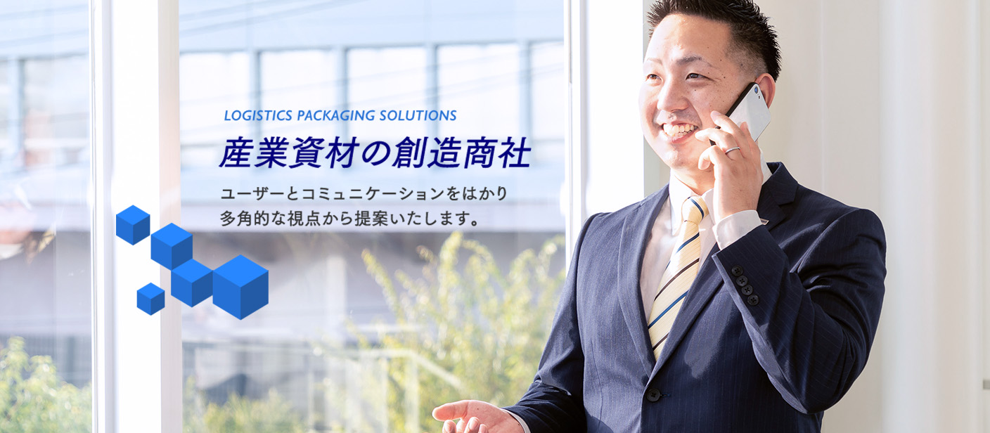 LOGISTICS PACKAGING SOLUTIONS 産業資材の創造商社 ユーザーとコミュニケーションをはかり
多角的な視点から提案いたします。