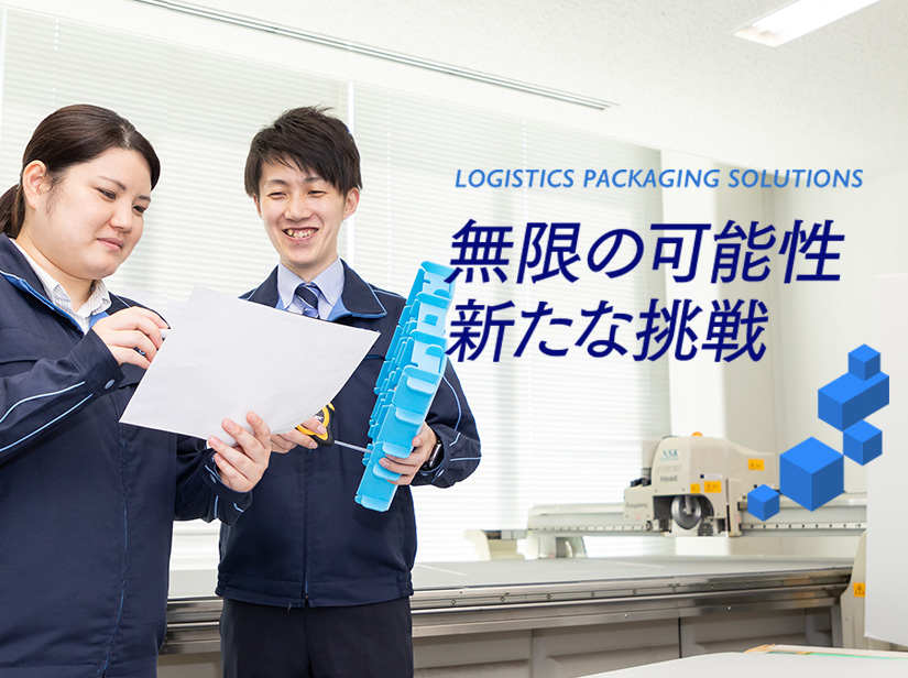 LOGISTICS PACKAGING SOLUTIONS 無限の可能性 あらたな挑戦 お客様のニーズを把握し新しい着眼点で様々な物流課題を解決